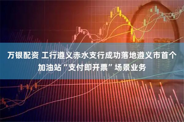 万银配资 工行遵义赤水支行成功落地遵义市首个加油站“支付即开票”场景业务