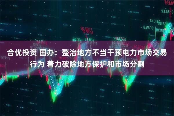 合优投资 国办：整治地方不当干预电力市场交易行为 着力破除地方保护和市场分割