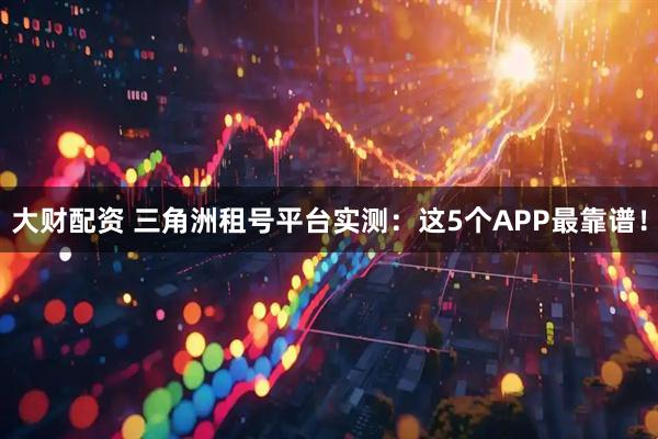 大财配资 三角洲租号平台实测：这5个APP最靠谱！