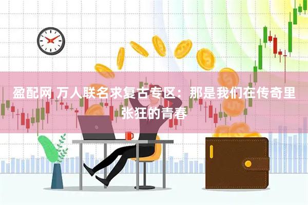 盈配网 万人联名求复古专区：那是我们在传奇里张狂的青春