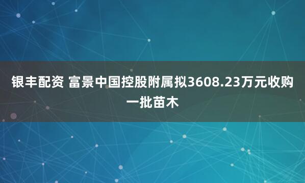 银丰配资 富景中国控股附属拟3608.23万元收购一批苗木