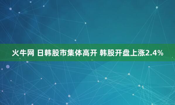 火牛网 日韩股市集体高开 韩股开盘上涨2.4%