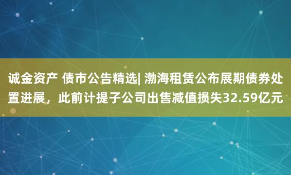 诚金资产 债市公告精选| 渤海租赁公布展期债券处置进展，此前计提子公司出售减值损失32.59亿元