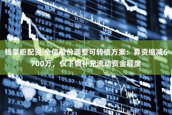 钱掌柜配资 全信股份调整可转债方案：募资缩减6700万，仅下调补充流动资金额度