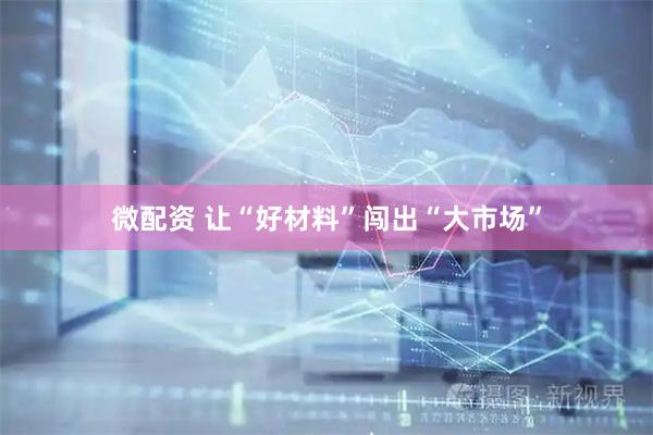 微配资 让“好材料”闯出“大市场”
