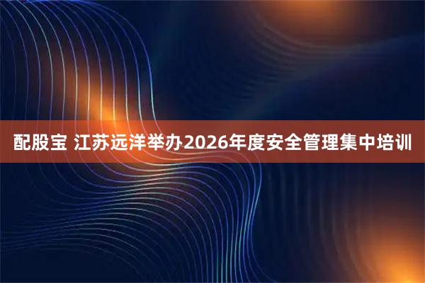 配股宝 江苏远洋举办2026年度安全管理集中培训