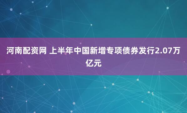 河南配资网 上半年中国新增专项债券发行2.07万亿元