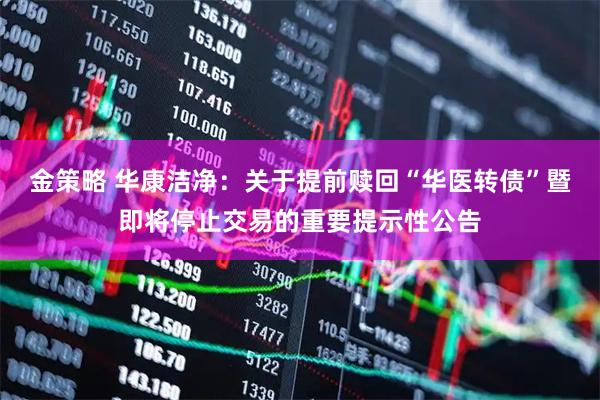 金策略 华康洁净：关于提前赎回“华医转债”暨即将停止交易的重要提示性公告