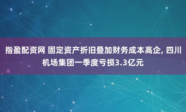 指盈配资网 固定资产折旧叠加财务成本高企, 四川机场集团一季度亏损3.3亿元