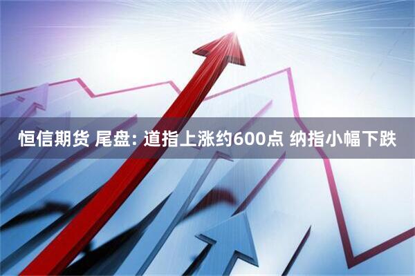 恒信期货 尾盘: 道指上涨约600点 纳指小幅下跌