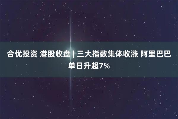 合优投资 港股收盘 | 三大指数集体收涨 阿里巴巴单日升超7%