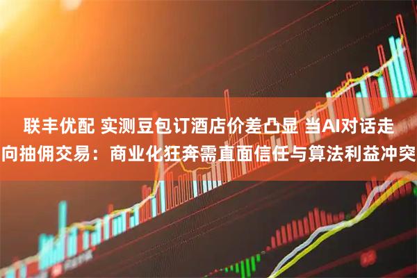 联丰优配 实测豆包订酒店价差凸显 当AI对话走向抽佣交易：商业化狂奔需直面信任与算法利益冲突